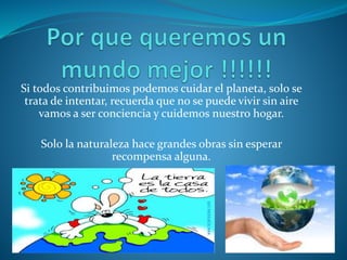 Si todos contribuimos podemos cuidar el planeta, solo se
trata de intentar, recuerda que no se puede vivir sin aire
vamos a ser conciencia y cuidemos nuestro hogar.
Solo la naturaleza hace grandes obras sin esperar
recompensa alguna.
 