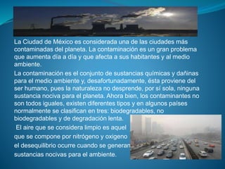 La Ciudad de México es considerada una de las ciudades más
contaminadas del planeta. La contaminación es un gran problema
que aumenta día a día y que afecta a sus habitantes y al medio
ambiente.
La contaminación es el conjunto de sustancias químicas y dañinas
para el medio ambiente y, desafortunadamente, ésta proviene del
ser humano, pues la naturaleza no desprende, por sí sola, ninguna
sustancia nociva para el planeta. Ahora bien, los contaminantes no
son todos iguales, existen diferentes tipos y en algunos países
normalmente se clasifican en tres: biodegradables, no
biodegradables y de degradación lenta.
El aire que se considera limpio es aquel
que se compone por nitrógeno y oxigeno
el desequilibrio ocurre cuando se generan
sustancias nocivas para el ambiente.
 
