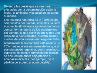 De entre las cosas que se ven más
afectadas por la contaminación están la
fauna, el ambiente y la salud de los seres
humanos.
Los recursos naturales de la Tierra están
compuestos por plantas, animales, la tierra,
el agua, la atmósfera y los seres humanos.
Juntos, forman parte de los ecosistemas
del planeta, lo que significa que si hay una
crisis de la biodiversidad, nuestra salud y
medios de vida estarán en riesgo también.
Actualmente la humanidad está usando un
25% más recursos naturales de los que el
planeta puede regenerar, como resultado;
especies, hábitats y comunidades locales
se encuentran ahora bajo presión o
amenazas directas (por ejemplo, de la
pérdida de acceso al agua potable).
 