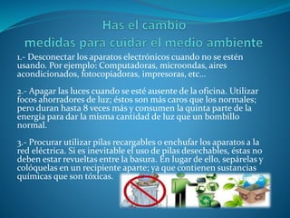 1.- Desconectar los aparatos electrónicos cuando no se estén
usando. Por ejemplo: Computadoras, microondas, aires
acondicionados, fotocopiadoras, impresoras, etc…
2.- Apagar las luces cuando se esté ausente de la oficina. Utilizar
focos ahorradores de luz; éstos son más caros que los normales;
pero duran hasta 8 veces más y consumen la quinta parte de la
energía para dar la misma cantidad de luz que un bombillo
normal.
3.- Procurar utilizar pilas recargables o enchufar los aparatos a la
red eléctrica. Si es inevitable el uso de pilas desechables, éstas no
deben estar revueltas entre la basura. En lugar de ello, sepárelas y
colóquelas en un recipiente aparte; ya que contienen sustancias
químicas que son tóxicas.
 