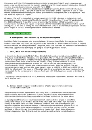 the generic tariff, the CERC regulations also provide for project specific tariff which a developer can
decide to pursue. However, while the industry was absorbing this news it started realizing that this tariff
was only for projects commissioned before 31 March 2010.
Additionally, as per the Generation-Based Incentive (GBI) programme, the Government will provide
financial assistance of Rs 12 per unit in case of solar photovoltaic and Rs 10 per unit in case of solar
thermal power fed to the electricity grid from a grid interactive solar power plant of a capacity of 1 MW
and above for a period of 10 years.

At present, the tariff to be applied for projects starting in 2010-11 estimated to be based on newly
announced normative capital cost of Rs. 15.2 crore/ MW (down from Rs. 17 crore/MW used in the 03
Dec 2009 notification). At a public hearing organized by the CERC on 10 February, solar power
developers and manufacturers argued and pleaded with the CERC not to reduce the normative capital
cost figures. At the time of writing the new notification from CERC on the normative capital cost for solar
power project in 2010-11 and the generic tariff for the same is awaited.
 

Some  GREEN NEWS  across  INDIA: 

    1. 1. Solar power: India Inc lines up Rs 100,000-crore plans

Punj Lloyd Delta Renewables a joint venture between Singapore-based Delta Renewables and Indian
infrastructure major Punj Lloyd, has bagged about Rs 300 crore (Rs 3 billion) worth of orders, a majority
of which are from the Bihar government. Tariq Alam, CEO, says "our start has been much better than we
anticipated. Opportunities coming up are going to be very huge in solar power".

    2. BHEL, HPCL plan JV for solar power foray

In line with the Government of India’s Clean Climate Initiative, state-owned companies BHEL and
HPCL have decided to foray into solar power generation. The two PSUs are working out the modalities
to form a new joint venture company with equal equity participation for setting up a series of solar
photo-voltaic based power plants across the country. Stating that the modalities of the JV
arrangement are being worked out, a senior HPCL official said the plan is to begin with the
development of a 25 MW capacity solar power project costing Rs 350 crore by 2012. The two
companies plan to scale up their solar power capacity plans to 100 MW by 2015 and to 1000 MW by
2020, the official said. “The board of HPCL deliberated this proposal at its last board meeting. Some
more details for the company’s foray into non-fossil fuels with BHEL have been sought by the board,”
he added.

Considering a debt-equity ratio of 70:30, the equity participation by both HPCL and BHEL will come to
Rs 52.50 crore each.



    3. Canada based company to set up series of solar powered clean drinking
       water station in Punjab


Internationally acclaimed, Quest Water Solutions (QWS), a Canada based alternative water
supply company, expressed its keenness to setup a state-of-the-art solar powered clean
drinking water station in the State, especially in the Malwa belt to treat the saline water.

As a pilot project the company would soon establish a demonstration project in one of the
saline prone villages of the Muktsar district in the cotton belt, which had a high incidence of
salinity in the water. Using the latest technology combined with solar or wind power QWS
become competitive and the water low cost. Clean drinking water would be provided at 10.35
paisa approximately. Over 400 solar purification systems have been successfully installed
worldwide in 15 countries viz Venezuela Mauritania Mexico, UAE, South Africa, Afganistan,
Pakistan, Kazakistan, Italy Chile and Australia including mobile units for remote locations.
 