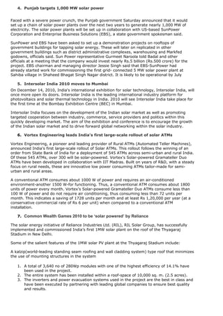 4. Punjab targets 1,000 MW solar power


Faced with a severe power crunch, the Punjab government Saturday announced that it would
set up a chain of solar power plants over the next two years to generate nearly 1,000 MW of
electricity. The solar power plants will be set up in collaboration with US-based SunPower
Corporation and Enterprise Business Solutions (EBS), a state government spokesman said.

SunPower and EBS have been asked to set up a demonstration projects on rooftops of
government buildings for tapping solar energy. These will later on replicated in other
government buildings such as district administrative complexes, warehousing and Markfed
godowns, officials said. Sun Power representative Gurmeet Naroola told Badal and other
officials at a meeting that the company would invest nearly Rs.5 billion (Rs.500 crore) for the
project. EBS chairman and managing director Jessie Singh said that EBS-SunPower had
already started work for commissioning the first grid- connected 5 MW solar power plant at
Sahiba village in Shaheed Bhagat Singh Nagar district. It is likely to be operational by July

    5. Intersolar India 2010 moves to Mumbai
On December 14, 2010, India's international exhibition for solar technology, Intersolar India, will
once more open its doors. Intersolar India is the leading international industry platform for
photovoltaics and solar thermal technology in India. 2010 will see Intersolar India take place for
the first time at the Bombay Exhibition Centre (BEC) in Mumbai.

Intersolar India focuses on the development of the Indian solar market as well as promoting
targeted cooperation between industry, commerce, service providers and politics within this
quickly developing market. The aim of the exhibition and conference is to encourage the growth
of the Indian solar market and to drive forward global networking within the solar industry.

    6. Vortex Engineering leads India's first large-scale rollout of solar ATMs

Vortex Engineering, a pioneer and leading provider of Rural ATMs (Automated Teller Machines),
announced India's first large-scale rollout of Solar ATMs. This rollout follows the winning of an
order from State Bank of India for a deployment of 545 ATMs across semi-urban and rural India.
Of these 545 ATMs, over 300 will be solar-powered. Vortex's Solar-powered Gramateller Duo
ATMs have been developed in collaboration with IIT Madras. Built on years of R&D, with a steady
focus on rural needs, these are innovative low power consuming ATMs tailor-made for semi-
urban and rural areas.

A conventional ATM consumes about 1000 W of power and requires an air-conditioned
environment-another 1500 W-for functioning. Thus, a conventional ATM consumes about 1800
units of power every month. Vortex's Solar-powered Gramateller Duo ATMs consume less than
100 W of power and do not require air conditioning, thus consuming less than 72 units per
month. This indicates a saving of 1728 units per month and at least Rs 1,20,000 per year (at a
conservative commercial rate of Rs 6 per unit) when compared to a conventional ATM
installation.

    7. Common Wealth Games 2010 to be ‘solar powered’ by Reliance

The solar energy initiative of Reliance Industries Ltd. (RIL), RIL Solar Group, has successfully
implemented and commissioned India’s first 1MW solar plant on the roof of the Thyagaraj
Stadium in New Delhi.

Some of the salient features of the 1MW solar PV plant at the Thyagaraj Stadium include:

A kalzip(world-leading standing seam roofing and wall cladding system) type roof that minimizes
the use of mounting structures in the system

    1. A total of 3,640 no of 280Wp modules with one of the highest efficiency of 14.1% have
       been used in the project.
    2. The entire system has been installed within a roof-space of 10,000 sq. m. (2.5 acres).
    3. The inverters and power evacuation systems used in the project are the best in class and
       have been executed by partnering with leading global companies to ensure best quality
       and results.

 
 