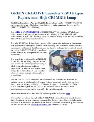 GREEN CREATIVE Launches 75W Halogen
Replacement High CRI MR16 Lamp
South San Francisco, CA, June 08, 2015 /PressReleaseCircle/ -- GREEN CREATIVE,
the commercial grade LED lighting manufacturer proudly announces the launch of its
MR16 7.5W HIGH CRI LED lamp.
The MR16 12V 7.5W HIGH CRI is GREEN CREATIVE’s first ever 75W halogen
replacement and helps round out the current MR16 lineup of 20W, 35W and 50W
replacements. At just 7.5W, this lamp emits 505 lumens, making it the most efficient high
CRI 75W halogen replacement available.
The MR16 7.5W was designed and engineered for commercial applications that demand
high performance lighting and accurate color rendering. This dimmable lamp is available
in spot, narrow flood and flood beam angles and three color temperatures with all models
exceeding ENERGY STAR’s® center beam
candle power (CBCP) requirements for 75W
equivalents.
The lamp features a typical high CRI 92, R9
70 and R13 96, providing crisp and vibrant
colors across the whole spectrum, making it
ideal for merchandise, art and food
applications. In addition, this lamp’s color
temperatures fall within a 4-step Macadam
ellipse to ensure minimal color deviation
across lamps.
The new MR16 7.5W is compatible with electronic and conventional transformers,
suitable for use in totally enclosed fixtures, features a compact size 1:1 halogen form
factor, turns on instantly and lasts 25,000 hours. The product is available in 2700K,
3000K and 4000K (82 CRI), in 15°, 25° and 36° beam angles. ENERGY STAR
certificationis expected for this product by the end of the month.
Detailed information and data sheet for this new product is available here.
This product is available through GREEN CREATIVE distributors and is ready to ship
from the company’s west coast and east coast distribution centers. For more information
on where to purchase this product near you or how to become a distributor, please contact
GREEN CREATIVE at: sales@greencreative.com or (866) 774-5433.
 
