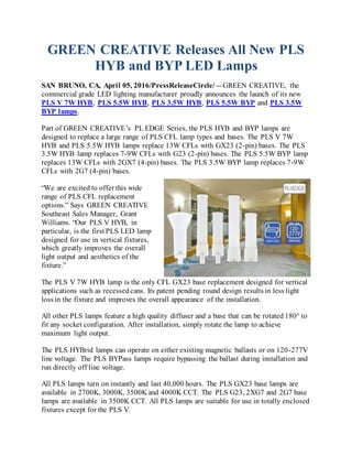 GREEN CREATIVE Releases All New PLS
HYB and BYP LED Lamps
SAN BRUNO, CA, April 05, 2016/PressReleaseCircle/ -- GREEN CREATIVE, the
commercial grade LED lighting manufacturer proudly announces the launch of its new
PLS V 7W HYB, PLS 5.5W HYB, PLS 3.5W HYB, PLS 5.5W BYP and PLS 3.5W
BYP lamps.
Part of GREEN CREATIVE’s PL EDGE Series, the PLS HYB and BYP lamps are
designed to replace a large range of PLS CFL lamp types and bases. The PLS V 7W
HYB and PLS 5.5W HYB lamps replace 13W CFLs with GX23 (2-pin) bases. The PLS
3.5W HYB lamp replaces 7-9W CFLs with G23 (2-pin) bases. The PLS 5.5W BYP lamp
replaces 13W CFLs with 2GX7 (4-pin) bases. The PLS 3.5W BYP lamp replaces 7-9W
CFLs with 2G7 (4-pin) bases.
“We are excited to offer this wide
range of PLS CFL replacement
options.” Says GREEN CREATIVE
Southeast Sales Manager, Grant
Williams. “Our PLS V HYB, in
particular, is the first PLS LED lamp
designed for use in vertical fixtures,
which greatly improves the overall
light output and aesthetics of the
fixture.”
The PLS V 7W HYB lamp is the only CFL GX23 base replacement designed for vertical
applications such as recessedcans. Its patent pending round design results in less light
loss in the fixture and improves the overall appearance of the installation.
All other PLS lamps feature a high quality diffuser and a base that can be rotated 180° to
fit any socket configuration. After installation, simply rotate the lamp to achieve
maximum light output.
The PLS HYBrid lamps can operate on either existing magnetic ballasts or on 120-277V
line voltage. The PLS BYPass lamps require bypassing the ballast during installation and
run directly off line voltage.
All PLS lamps turn on instantly and last 40,000 hours. The PLS GX23 base lamps are
available in 2700K, 3000K, 3500K and 4000K CCT. The PLS G23, 2XG7 and 2G7 base
lamps are available in 3500K CCT. All PLS lamps are suitable for use in totally enclosed
fixtures except for the PLS V.
 