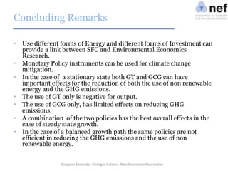 Concluding Remarks
• Use different forms of Energy and different forms of Investment can
provide a link between SFC and Environmental Economics
Research.
• Monetary Policy instruments can be used for climate change
mitigation.
• In the case of a stationary state both GT and GCG can have
important effects for the reduction of both the use of non renewable
energy and the GHG emissions.
• The use of GT only is negative for output.
• The use of GCG only, has limited effects on reducing GHG
emissions.
• A combination of the two policies has the best overall effects in the
case of steady state growth.
• In the case of a balanced growth path the same policies are not
efficient in reducing the GHG emissions and the use of non
renewable energy.
Giovanni Bernardo – Giorgos Galanis - New Economics Foundation

 