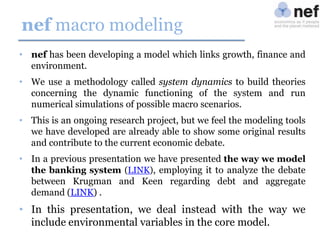 nef macro modeling
• nef has been developing a model which links growth, finance and
environment.
• We use a methodology called system dynamics to build theories
concerning the dynamic functioning of the system and run
numerical simulations of possible macro scenarios.
• This is an ongoing research project, but we feel the modeling tools
we have developed are already able to show some original results
and contribute to the current economic debate.
• In a previous presentation we have presented the way we model
the banking system (LINK), employing it to analyze the debate
between Krugman and Keen regarding debt and aggregate
demand (LINK) .

• In this presentation, we deal instead with the way we
include environmental variables in the core model.

 
