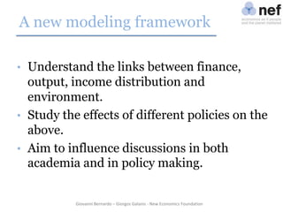 A new modeling framework
• Understand the links between finance,

output, income distribution and
environment.
• Study the effects of different policies on the
above.
• Aim to influence discussions in both
academia and in policy making.

Giovanni Bernardo – Giorgos Galanis - New Economics Foundation

 