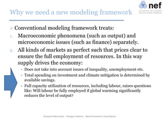 Why we need a new modeling framework
 Conventional modeling framework treats:

Macroeconomic phenomena (such as output) and
microeconomic issues (such as finance) separately.
2. All kinds of markets as perfect such that prices clear to
ensure the full employment of resources. In this way
supply drives the economy:
1.






Does not take into account issues of inequality, unemployment etc.
Total spending on investment and climate mitigation is determined by
available savings.
Full capacity utilization of resources, including labour, raises questions
like: Will labour be fully employed if global warming significantly
reduces the level of output?

Giovanni Bernardo – Giorgos Galanis - New Economics Foundation

 