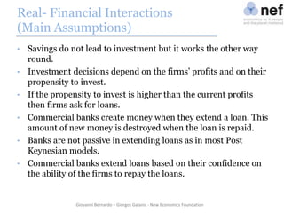 Real- Financial Interactions
(Main Assumptions)
•
•
•
•
•
•

Savings do not lead to investment but it works the other way
round.
Investment decisions depend on the firms’ profits and on their
propensity to invest.
If the propensity to invest is higher than the current profits
then firms ask for loans.
Commercial banks create money when they extend a loan. This
amount of new money is destroyed when the loan is repaid.
Banks are not passive in extending loans as in most Post
Keynesian models.
Commercial banks extend loans based on their confidence on
the ability of the firms to repay the loans.

Giovanni Bernardo – Giorgos Galanis - New Economics Foundation

 