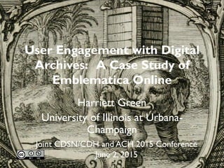 User Engagement with Digital
Archives: A Case Study of
Emblematica Online
Harriett Green
University of Illinois at Urbana-
Champaign
Joint CSDH/SCHN and ACH 2015 Conference
June 2, 2015
 