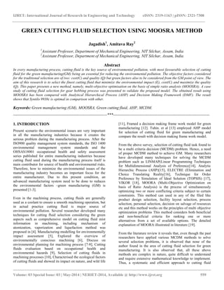 IJRET: International Journal of Research in Engineering and Technology eISSN: 2319-1163 | pISSN: 2321-7308 
__________________________________________________________________________________________ 
Volume: 03 Special Issue: 03 | May-2014 | NERIET-2014, Available @ http://www.ijret.org 559 
GREEN CUTTING FLUID SELECTION USING MOOSRA METHOD Jagadish1, Amitava Ray2 1Assistant Professor, Department of Mechanical Engineering, NIT Silchar, Assam, India 2Assistant Professor, Department of Mechanical Engineering, NIT Silchar, Assam, India Abstract In every manufacturing process, cutting fluid is the key source of environmental pollution, with most favourable selection of cutting fluid for the green manufacturing(GM) being an essential for reducing the environmental pollution. The objective factors considered for the traditional selection are of two: cost(C) and quality (Q) but green factors also to be considered from the GM point of view. The aim of this research is to select the finest cutting fluid that minimize the environmental impact (E), cost(C) and maximize the quality (Q). This paper presents a new method, namely, multi-objective optimisation on the basis of simple ratio analysis (MOOSRA). A case study of cutting fluid selection for gear hobbing process was presented to validate the proposed model. The obtained result using MOOSRA has been compared with Analytical Hierarchical Process (AHP) and Decision Making Framework (DMF). The result shows that Syntilo 9930c is optimal in comparison with other. Keywords: Green manufacturing (GM), MOOSRA, Green cutting fluid, AHP, MCDM. 
----------------------------------------------------------------------***------------------------------------------------------------------------ 1. INTRODUCTION Present scenario the environmental issues are very important in all the manufacturing industries because it creates the serious problem during the manufacturing process. After the ISO900 quality management system standards, the ISO 1400 environmental management system standards and the OHSAS18001 occupational health and safety assessment series published for entire manufacturing industries because cutting fluid used during the manufacturing process itself is main contributor for source of health and environmental risks. Therefore, how to minimize the environmental issues of the manufacturing industry becomes an important focus for the entire manufacturer. Due to this present condition, an advanced manufacturing system need to be done to reduces the environmental factors –green manufacturing (GM) is presented [1-3]. 
Even in the machining process, cutting fluids are generally used as a coolant to ensure a smooth machining operation, but in actual practice cutting fluid is major source of environmental pollution. Several researcher developed many techniques for cutting fluid selection considering the green aspects such as comprehensive model on cutting fluid mist information in machining, including mechanism of atomization, vaporization and liquefaction method was proposed in [4]. Manufacturing modelling for environmentally impact assessment [5], Explored the overview of environmentally conscious machining [6], Discuss on environmental planning for machining process [7-8], Cutting fluids evaluation based on occupational health and environmental hazards [9], Selection of cutting fluids in machining processes [10], Characterised the ecological factors of cutting fluids and showed its impact on nature, and wild life [11], Framed a decision making frame work model for green manufacturing [12]. Tuhin. et al [13] employed AHP model for selection of cutting fluid for green manufacturing and compare the result with decision making frame work model. 
From the above survey, selection of cutting fluid task found to be a multi criteria decision (MCDM) problem. Hence, a need of proper MCDM method to achieve GM. Many researchers have developed many techniques for solving the MCDM problem such as LINMAP(Linear Programming Techniques for Multidimensional Analysis of Preference[14], Analytic Hierarchic Process (AHP)[15], ELECTRE (Elimination and Choice Translating Reality[16], Technique for Order Preference by Simulation of Ideal Solution (TOPSIS) [17], VIKOR [18], MOORA (Multi-Objective Optimization on basis of Ratio Analysis) is the process of simultaneously optimizing two or more conflicting criteria subject to certain constraints. This method can used in any of the filed like product design selection, facility layout selection, process selection, personal selection, decision on salvage of resources etc and this method works on the principles of multi objective optimization problems This method considers both beneficial and non-beneficial criteria for ranking one or more alternatives from a set of available options. The detailed explanation of MOORA illustrated in literature [19]. 
From the literature review it reveals that, even though the past researchers have applied various MCDM methods to solve several selection problems, it is observed that none of the author found in the area of cutting fluid selection for green manufacturing. It is also observed that, all these above methods are complex in nature, quite difficult to understand and require extensive mathematical knowledge to implement. Thus, a systematic and efficient approach to cutting fluid  