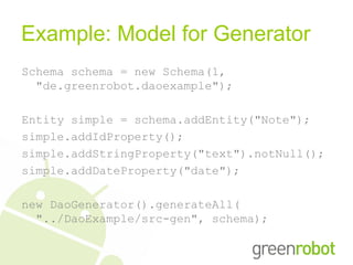 Example: Model for Generator
Schema schema = new Schema(1,
  "de.greenrobot.daoexample");

Entity simple = schema.addEntity("Note");
simple.addIdProperty();
simple.addStringProperty("text").notNull();
simple.addDateProperty("date");

new DaoGenerator().generateAll(
  "../DaoExample/src-gen", schema);
 