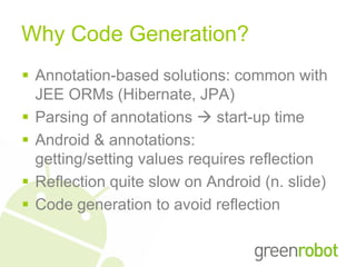 Why Code Generation?
 Annotation-based solutions: common with
  JEE ORMs (Hibernate, JPA)
 Parsing of annotations  start-up time
 Android & annotations:
  getting/setting values requires reflection
 Reflection quite slow on Android (n. slide)
 Code generation to avoid reflection
 