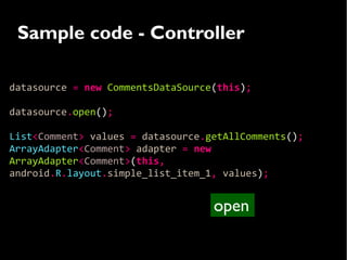Sample code - Controller

datasource = new CommentsDataSource(this);

datasource.open();

List<Comment> values = datasource.getAllComments();
ArrayAdapter<Comment> adapter = new
ArrayAdapter<Comment>(this,
android.R.layout.simple_list_item_1, values);


                                   open
 