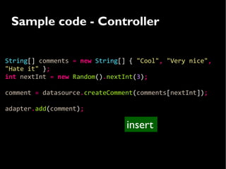 Sample code - Controller


String[] comments = new String[] { "Cool", "Very nice",
"Hate it" };
int nextInt = new Random().nextInt(3);

comment = datasource.createComment(comments[nextInt]);

adapter.add(comment);

                                insert
 