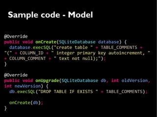 Sample code - Model

@Override
public void onCreate(SQLiteDatabase database) {
  database.execSQL("create table " + TABLE_COMMENTS +
"(" + COLUMN_ID + " integer primary key autoincrement, "
+ COLUMN_COMMENT + " text not null);");
}

@Override
public void onUpgrade(SQLiteDatabase db, int oldVersion,
int newVersion) {
  db.execSQL("DROP TABLE IF EXISTS " + TABLE_COMMENTS);

    onCreate(db);
}
 
