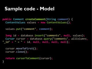 Sample code - Model
public Comment createComment(String comment) {
  ContentValues values = new ContentValues();

    values.put("comment", comment);

  long id = database.insert("comments", null, values);
  Cursor cursor = database.query("comments", allColumns,
"_id" + " = " + id, null, null, null, null);

    cursor.moveToFirst();
    cursor.close();

    return cursorToComment(cursor);
}
 