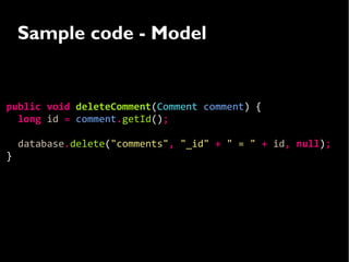 Sample code - Model


public void deleteComment(Comment comment) {
  long id = comment.getId();

    database.delete("comments", "_id" + " = " + id, null);
}
 