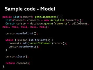 Sample code - Model
public List<Comment> getAllComments() {
  List<Comment> comments = new ArrayList<Comment>();
  Cursor cursor = database.query("comments", allColumns,
null, null, null, null, null);

    cursor.moveToFirst();

    while (!cursor.isAfterLast()) {
      comments.add(cursorToComment(cursor));
      cursor.moveToNext();
    }

    cursor.close();

    return comments;
}
 