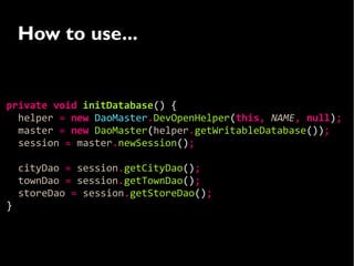 How to use...


private void initDatabase() {
  helper = new DaoMaster.DevOpenHelper(this, NAME, null);
  master = new DaoMaster(helper.getWritableDatabase());
  session = master.newSession();

    cityDao = session.getCityDao();
    townDao = session.getTownDao();
    storeDao = session.getStoreDao();
}
 