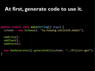 At first, generate code to use it.


public static void main(String[] args) {
  schema = new Schema(4, "tw.kewang.smile319.model");

    addCity();
    addTown();
    addStore();

    new DaoGenerator().generateAll(schema, "../Prj/src-gen");
}
 