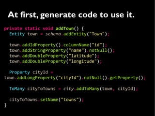At first, generate code to use it.
private static void addTown() {
  Entity town = schema.addEntity("Town");

    town.addIdProperty().columnName("id");
    town.addStringProperty("name").notNull();
    town.addDoubleProperty("latitude");
    town.addDoubleProperty("longitude");

  Property cityId =
town.addLongProperty("cityId").notNull().getProperty();

    ToMany cityToTowns = city.addToMany(town, cityId);

    cityToTowns.setName("towns");
}
 