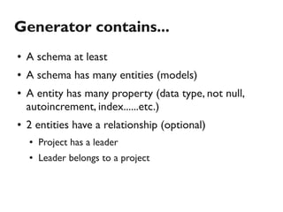 Generator contains...
●   A schema at least
●   A schema has many entities (models)
●   A entity has many property (data type, not null,
    autoincrement, index......etc.)
●   2 entities have a relationship (optional)
    ●   Project has a leader
    ●   Leader belongs to a project
 