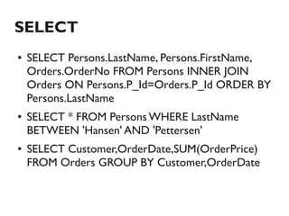 SELECT
●   SELECT Persons.LastName, Persons.FirstName,
    Orders.OrderNo FROM Persons INNER JOIN
    Orders ON Persons.P_Id=Orders.P_Id ORDER BY
    Persons.LastName
●   SELECT * FROM Persons WHERE LastName
    BETWEEN 'Hansen' AND 'Pettersen'
●   SELECT Customer,OrderDate,SUM(OrderPrice)
    FROM Orders GROUP BY Customer,OrderDate
 