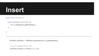 Insert
public class DBHelper {
public PointDao getNoteDao(){
return daoSession.getPointDao();
}
}
-----------------------------------------------------------------------------------------------------------------------------
PointDao pointDao = DBHelper.getInstance(this).getNoteDao();
...
//run on background thread
pointDao.insert(new Point(null, x, y));
 