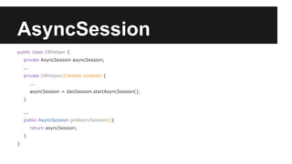 AsyncSession
public class DBHelper {
private AsyncSession asyncSession;
...
private DBHelper(Context context) {
...
asyncSession = daoSession.startAsyncSession();
}
...
public AsyncSession getAsyncSession(){
return asyncSession;
}
}
 