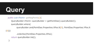 Query
public List<Point> getNegPoints(){
QueryBuilder<Point> queryBuilder = getPointDao().queryBuilder();
queryBuilder.where(
queryBuilder.and(PointDao.Properties.XPos.lt(0), PointDao.Properties.YPos.lt
(0)))
.orderAsc(PointDao.Properties.XPos);
return queryBuilder.list();
}
 