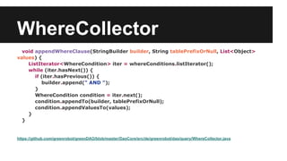 WhereCollector
void appendWhereClause(StringBuilder builder, String tablePrefixOrNull, List<Object>
values) {
ListIterator<WhereCondition> iter = whereConditions.listIterator();
while (iter.hasNext()) {
if (iter.hasPrevious()) {
builder.append(" AND ");
}
WhereCondition condition = iter.next();
condition.appendTo(builder, tablePrefixOrNull);
condition.appendValuesTo(values);
}
}
https://github.com/greenrobot/greenDAO/blob/master/DaoCore/src/de/greenrobot/dao/query/WhereCollector.java
 