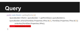 Query
public List<Point> getNegPoints(){
QueryBuilder<Point> queryBuilder = getPointDao().queryBuilder();
queryBuilder.where(PointDao.Properties.XPos.lt(0), PointDao.Properties.YPos.lt(0))
.orderAsc(PointDao.Properties.XPos);
return queryBuilder.list();
}
 