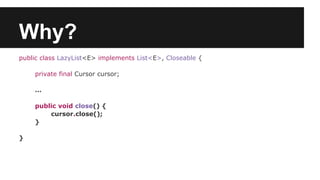 Why?
public class LazyList<E> implements List<E>, Closeable {
private final Cursor cursor;
…
public void close() {
cursor.close();
}
}
 