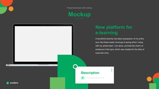 Mockup
Project showcase with mockup
A wonderful serenity has taken possession of my entire
soul, like these sweet mornings of spring which I enjoy
with my whole heart. I am alone, and feel the charm of
existence in this spot, which was created for the bliss of
souls like mine.
New platform for
e-learning
Description
Professional lecturer
 