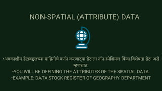 NON-SPATIAL (ATTRIBUTE) DATA
•अवकाशीय डेटाबद्दलच्या माहितीचे वर्णन करणार्‍या डेटाला नॉन-स्पेशियल किंवा विशेषता डेटा असे
म्हणतात.
•YOU WILL BE DEFINING THE ATTRIBUTES OF THE SPATIAL DATA.
•EXAMPLE: DATA STOCK REGISTER OF GEOGRAPHY DEPARTMENT
 