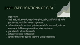 Item 1 Item 2 Item 3 Item 4 Item 5
125
100
75
50
25
0
उपयोग (APPLICATIONS OF GIS)
अचूक नकाशे
नागरी वस्ती, रस्ते, रुग्णालये, वाहतुकीच्या सुविधा, उद्योग, ऊर्जानिर्मिती कें द्रे आणि
इतर संरचना इ. साठी योग्य ते स्थान ठरवू शकतात.
पर्यावरणातील सजीव व त्यांच्यात झालेले बदल यांची नोंद ठेवण्यासाठी, तसेच वन
संसाधनांमध्ये निर्वनीकरणामुळे झालेली घट, क्षेत्र व त्याचे प्रमाण
दुर्गम प्रदेशांतील वने व तेथील वन्यजीव
पर्यावरणपूरक योजना राबविण्यासाठी
व्यापारी, सेनाधिकारी व वैज्ञानिक आपापल्या क्षेत्रांच्या विकासासाठी
 