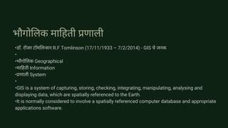 भौगोलिक माहिती प्रणाली
•डॉ. रॉजर टॉमलिन्सन R.F Tomlinson (17/11/1933 – 7/2/2014) - GIS चे जनक
•
•भौगोलिक Geographical
•माहिती Information
•प्रणाली System
•
•GIS is a system of capturing, storing, checking, integrating, manipulating, analysing and
displaying data, which are spatially referenced to the Earth.
•It is normally considered to involve a spatially referenced computer database and appropriate
applications software.
 