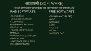 आज्ञावली (SOFTWARE)
GIS ही संगणकावर सॉफ्टवेअर द्वारे वापरावयाची एक प्रणाली आहे.
•ARCGIS (ESRI)
•GEOMEDIA (HEXAGON
GEOSPATIAL)
•MAPINFO PROFESSIONAL
(PRECISELY)
•GLOBAL MAPPER (BLUE
MARBLE)
•MANIFOLD GIS (MANIFOLD)
•BENTLEY MAP
•MAPVIEWER AND SURFER
(GOLDEN SOFTWARE)
•QGIS (QUANTUM GIS)
•GVSIG
•GRASS GIS
•ILWIS
•SAGA GIS
•GEODA
•WHITEBOX GAT
PAID SOFTWARE'S FREE SOFTWARE’S
 