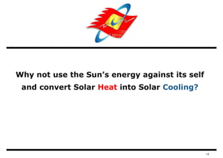 Why not use the Sun’s energy against its self
 and convert Solar Heat into Solar Cooling?




                                                13
 