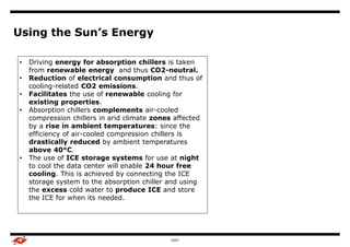 Using the Sun’s Energy

•   Driving energy for absorption chillers is taken
    from renewable energy and thus CO2-neutral.
•   Reduction of electrical consumption and thus of
    cooling-related CO2 emissions.
•   Facilitates the use of renewable cooling for
    existing properties.
•   Absorption chillers complements air-cooled
    compression chillers in arid climate zones affected
    by a rise in ambient temperatures: since the
    efficiency of air-cooled compression chillers is
    drastically reduced by ambient temperatures
    above 40°C.
•   The use of ICE storage systems for use at night
    to cool the data center will enable 24 hour free
    cooling. This is achieved by connecting the ICE
    storage system to the absorption chiller and using
    the excess cold water to produce ICE and store
    the ICE for when its needed.




                                             GDIT
 