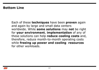Bottom Line



    Each of these techniques have been proven again
    and again by large and small data centers
    worldwide. While some solutions may not be right
    for your environment, implementation of any of
    these solutions can help reduce cooling costs and,
    therefore, reduce month-to-month operating costs
    while freeing up power and cooling resources
    for other workloads.




                            GDIT
 