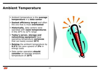 Ambient Temperature

    Ambient temperature is the average
     temperature in a data center     Benchmark Study Overview


    Easiest efficiency target and often                         Output

     the one that is most overlooked
    Historically, data centers were
     operated with room temperatures
     in the 20°C to 22°C range
    Today's server, storage and
     networking equipment have
     operating temperature variances
     that can easily exceed 35°C
    Raising the ambient temperature by
     0.5°C can save upward of 3% in
     energy costs
    Data center operators should
     consider an average ambient
     temperature of 25°C




                                                GDIT                      5
 
