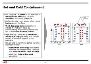 Hot and Cold Containment

 For the past 10 years or so, the idea of
                                        Benchmark Study Overview
  hot and cold aisle has become
  standard operating procedure
                                                                   Output
 Higher-density racks would often create
  hot spots on the floor
 Well-designed data centers have
  solved the hot spot issue by
  concentrating high-density racks into
  hot or cold containment aisles
 Heat leaving the racks is contained
  within the row via walls, and then is
  quickly channeled upward to the
  plenum
 Hot or cold containment zones have two
  distinct benefits:
      Reduction of energy required to
       cool the data center floor through
       the elimination of heat leakage
      Ability to fully utilize rack
       densities


                                                     GDIT                   6
 