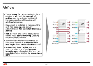 Airflow

 The primary force for cooling in data
  centers is air, and the control of    Benchmark Study Overview

  airflow can be a simple method of
  increasing cooling efficiencies with                             Output
  minimal expense.
 Equipment is installed in racks and the
  rack has open space, server
  administrators fail to install blanking
  panels
 Hot air from one server easily moves
  up the rack, contaminating (heating
  up) equipment above it
 A second and more basic method of
  improving airflow is to remove any
  blockages from under the floor itself
 Power and data cables over the
  years, is often one of the biggest
  impediments of good airflow and can
  restrict efficient cooling by as much as
  30%



                                                     GDIT                   7
 