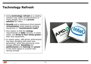 Technology Refresh

  Using technology refresh as a cooling
                                       Benchmark Study Overview

   solution may seem counterintuitive to
   many people, but it is a proven                                Output
   solution for many
  Growth and a continuous drive toward
   virtualization while keeping existing
   equipment in "maintenance mode“
  One reason is that the energy
   requirements of older servers, in some
   cases, are three to four times greater
   than new equipment.
  In recent years, x86 server performance
   has been doubling with each new
   generation, while also becoming more
   energy-efficient. Doubling the
   performance and halving the power
   in the same space is a sound cost-
   saving concept




                                                 GDIT                      9
 