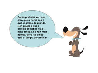 Como podedes ver, non creo que o home sea o mellor amigo do mundo. Non axuda a que o cambio climático vaia máis amodo, se non máis apresa, pero iso ainda está a  tempo de cambiar.  
