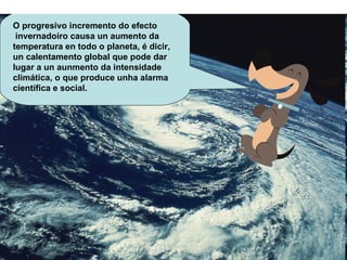 O progresivo incremento do efecto invernadoiro causa un aumento da temperatura en todo o planeta, é dicir, un calentamento global que pode dar  lugar a un aunmento da intensidade  climática, o que produce unha alarma  científica e social.  