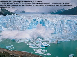 Deshielo no  glaciar perito moreno, Arxentina. A fusión dos xeos polares eo consiguiente aunmento do nivel do mar é un dos efectos do cambio climático que máis preocupa, xa que afectan as zonas costeiras donde viven duas quintas partes da  poboación da Terra. 
