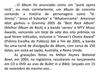 	...O álbum foi anunciado como um "punk opera rock", ou mais corretamente, um álbum de conceito contando a história de personagens como "St. Jimmy", "Jesus of Suburbia" e "Whatsername". American Idiot ganhou o Grammy 2005 de "Best Rock Album" (Melhor Álbum de Rock) e a banda 'varreu' o MTV Music Awards, vencendo um total de sete dos oito prêmios no qual foram indicados, inclusive o "Viewer's Choice Award" (Prêmio Escolha do Público).Até o fim de 2005, a banda fez uma turnê de divulgação do álbum, com cerca de 150 datas, em visita ao Japão, Austrália, e Reino Unido.	As gravações feitas no Milton Keynes National Bowl, em 2005, na Inglaterra, resultaram no lançamento em CD e DVD ao vivo de Bullet in a Bible, lançado em 15 de novembro do mesmo ano...